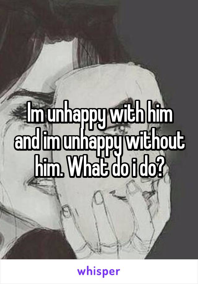 im-unhappy-with-him-and-im-unhappy-without-him-what-do-i-do