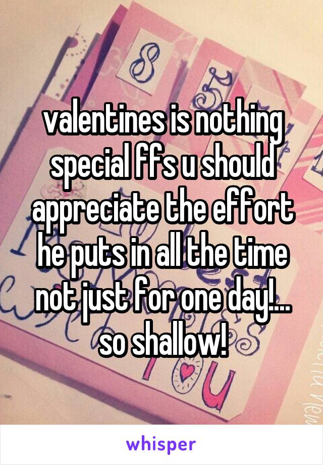 valentines is nothing special ffs u should appreciate the effort he puts in all the time not just for one day!... so shallow!