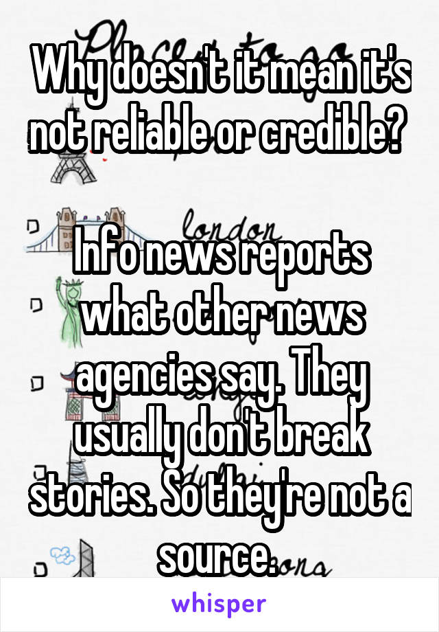 Why doesn't it mean it's not reliable or credible? 

Info news reports what other news agencies say. They usually don't break stories. So they're not a source. 