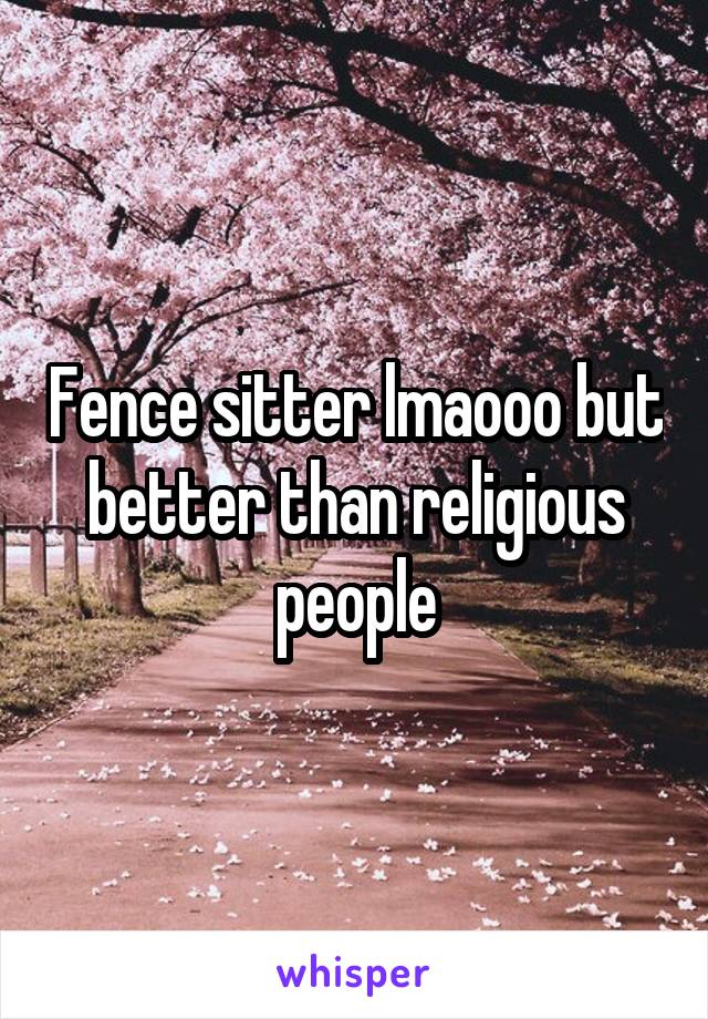 Fence sitter lmaooo but better than religious people