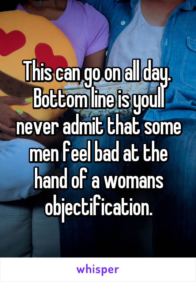 This can go on all day.  Bottom line is youll never admit that some men feel bad at the hand of a womans objectification.