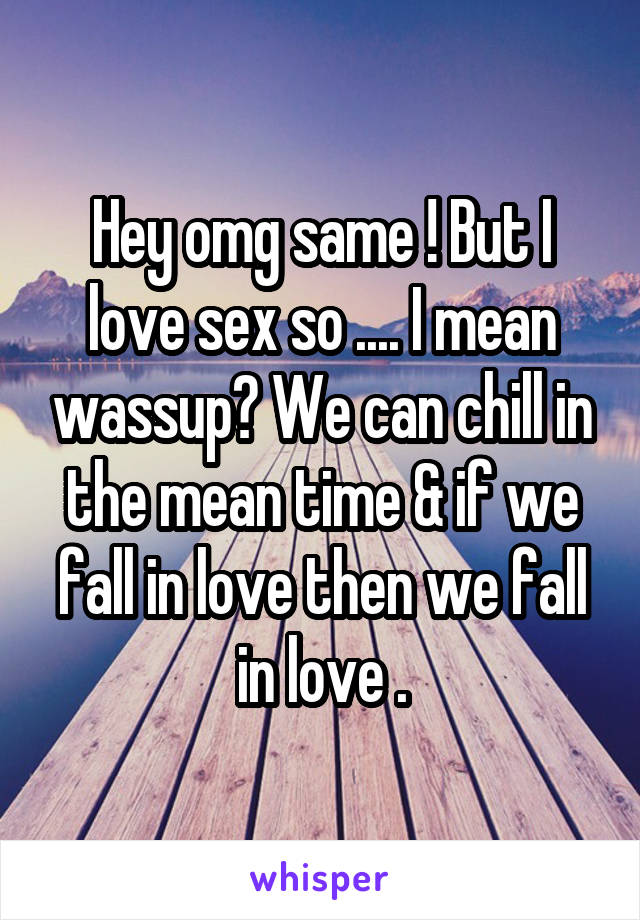 Hey omg same ! But I love sex so .... I mean wassup? We can chill in the mean time & if we fall in love then we fall in love .