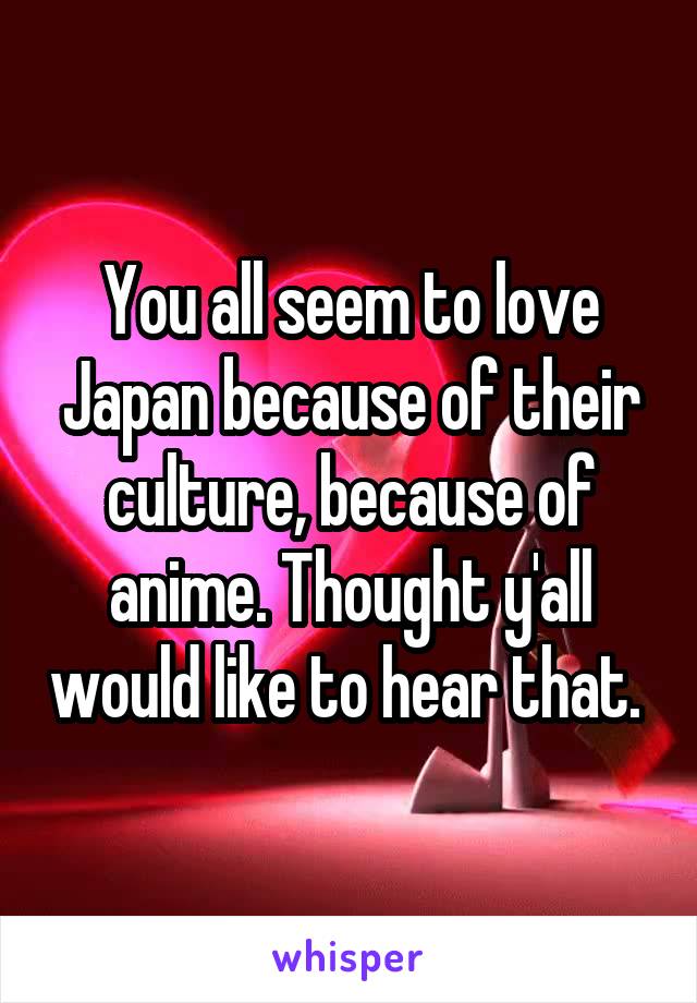 You all seem to love Japan because of their culture, because of anime. Thought y'all would like to hear that. 