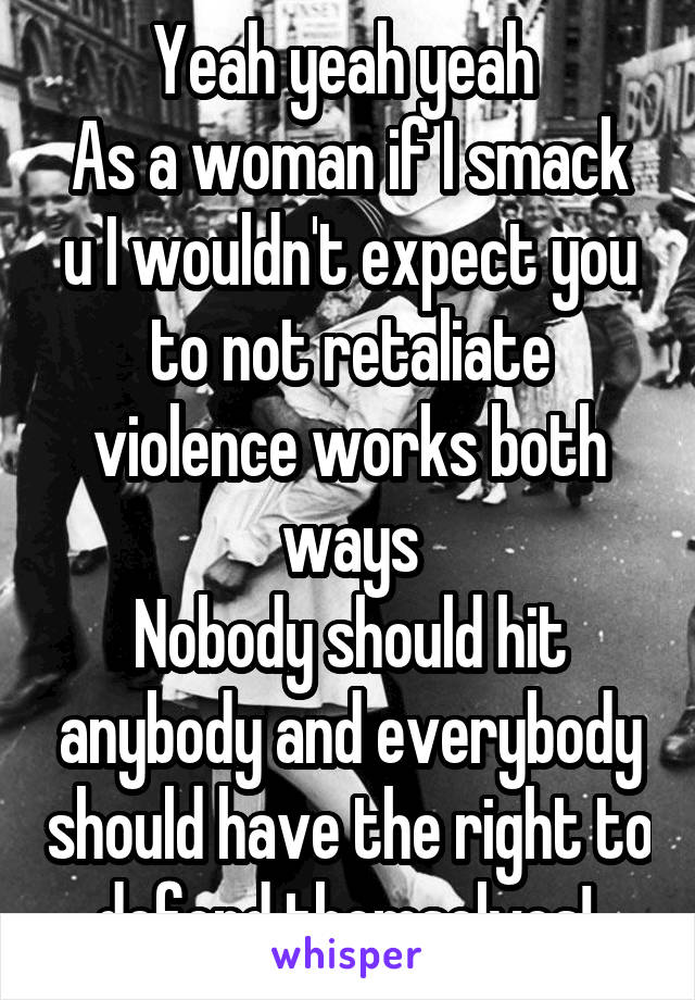 Yeah yeah yeah 
As a woman if I smack u I wouldn't expect you to not retaliate violence works both ways
Nobody should hit anybody and everybody should have the right to defend themselves! 