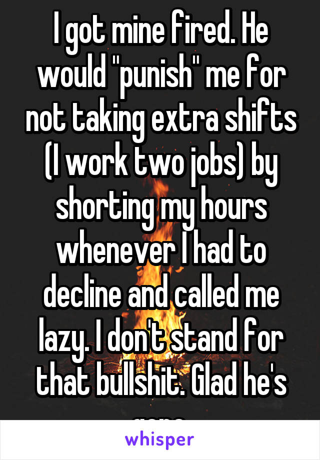 I got mine fired. He would "punish" me for not taking extra shifts (I work two jobs) by shorting my hours whenever I had to decline and called me lazy. I don't stand for that bullshit. Glad he's gone.