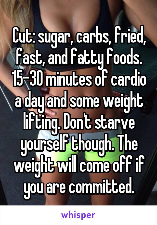 Cut: sugar, carbs, fried, fast, and fatty foods. 15-30 minutes of cardio a day and some weight lifting. Don't starve yourself though. The weight will come off if you are committed.