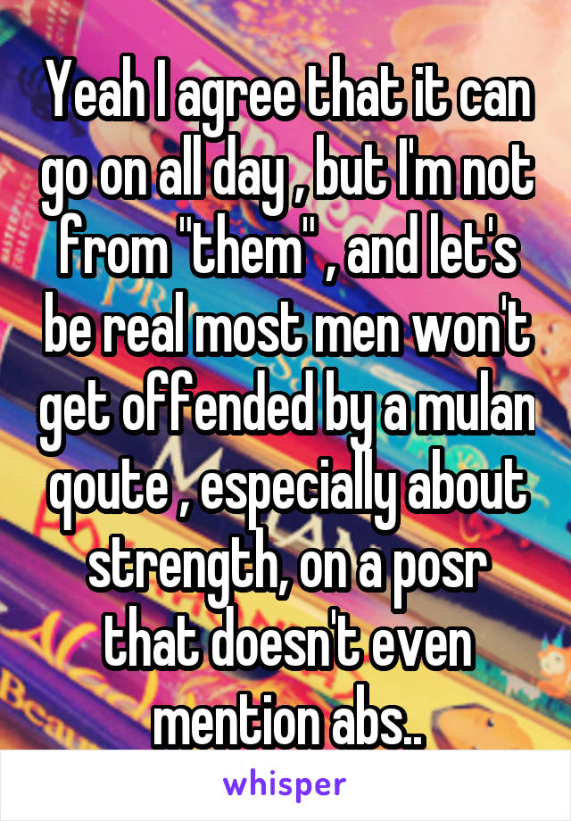 Yeah I agree that it can go on all day , but I'm not from "them" , and let's be real most men won't get offended by a mulan qoute , especially about strength, on a posr that doesn't even mention abs..