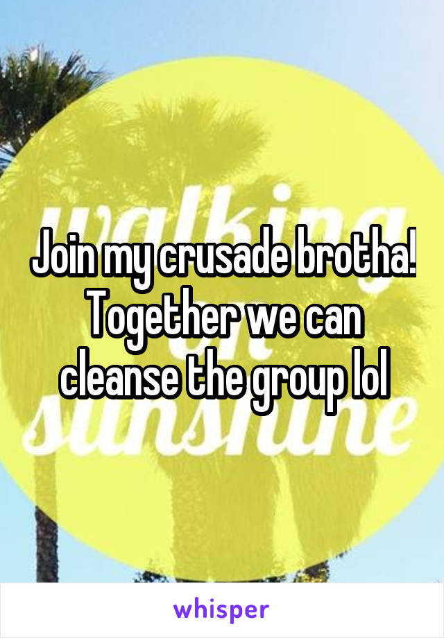 Join my crusade brotha! Together we can cleanse the group lol