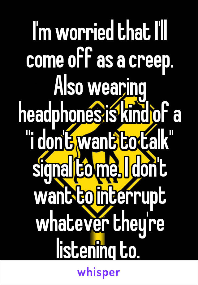 I'm worried that I'll come off as a creep. Also wearing headphones is kind of a "i don't want to talk" signal to me. I don't want to interrupt whatever they're listening to. 