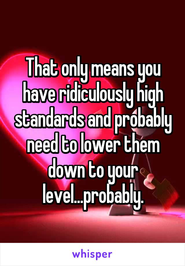 That only means you have ridiculously high standards and probably need to lower them down to your level...probably.