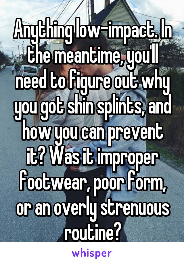 Anything low-impact. In the meantime, you'll need to figure out why you got shin splints, and how you can prevent it? Was it improper footwear, poor form, or an overly strenuous routine?