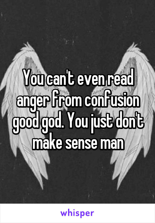 You can't even read anger from confusion good god. You just don't make sense man