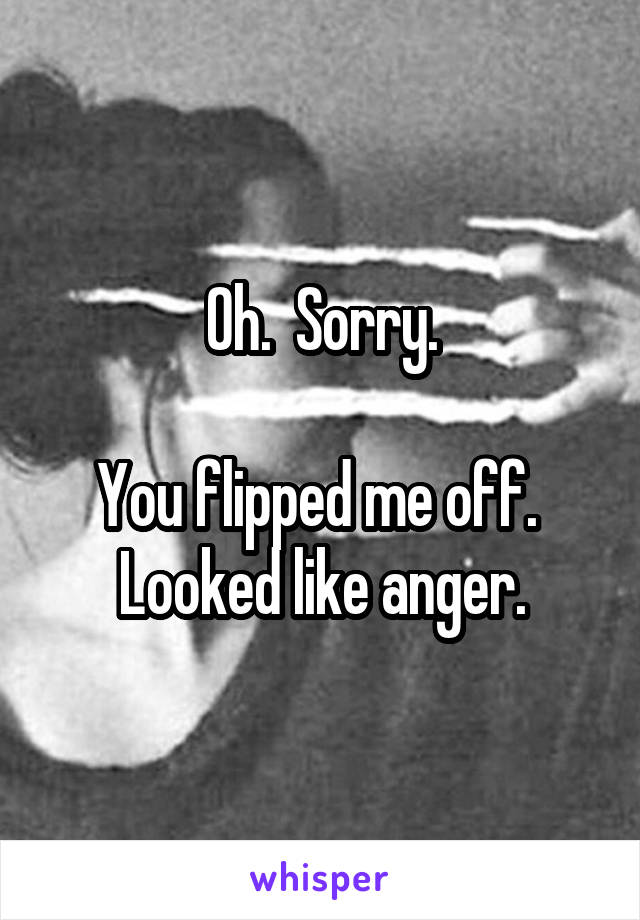 Oh.  Sorry.

You flipped me off.  Looked like anger.