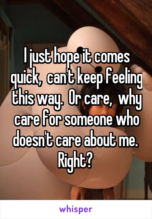 I just hope it comes quick,  can't keep feeling this way.  Or care,  why care for someone who doesn't care about me.  Right? 