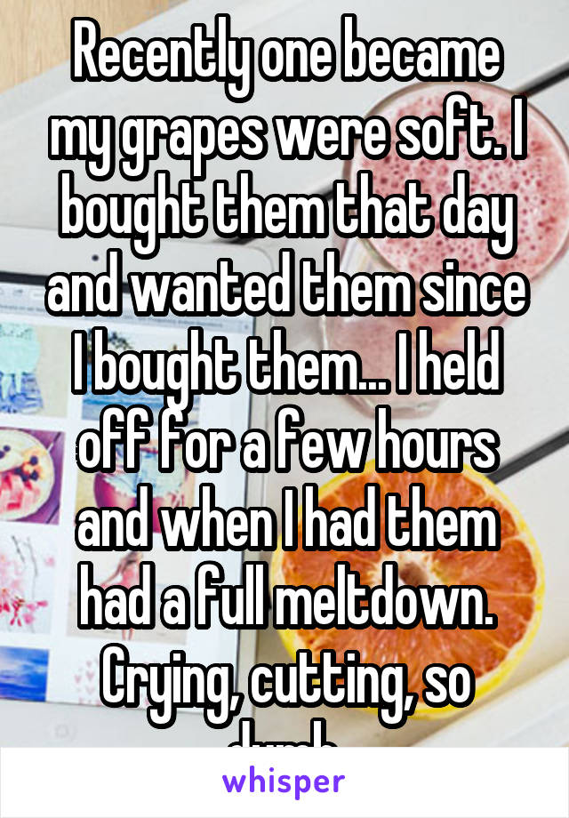 Recently one became my grapes were soft. I bought them that day and wanted them since I bought them... I held off for a few hours and when I had them had a full meltdown. Crying, cutting, so dumb.