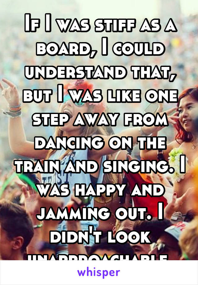 If I was stiff as a board, I could understand that, but I was like one step away from dancing on the train and singing. I was happy and jamming out. I didn't look unapproachable.