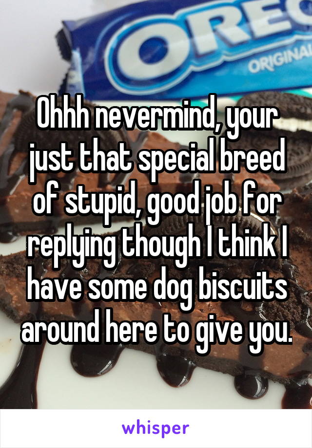 Ohhh nevermind, your just that special breed of stupid, good job for replying though I think I have some dog biscuits around here to give you.