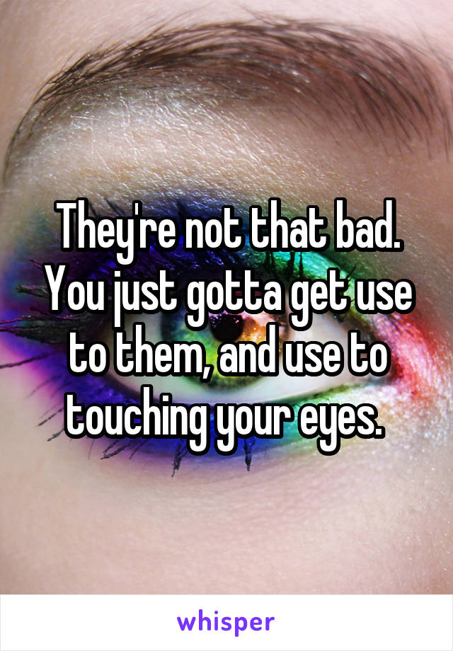 They're not that bad. You just gotta get use to them, and use to touching your eyes. 