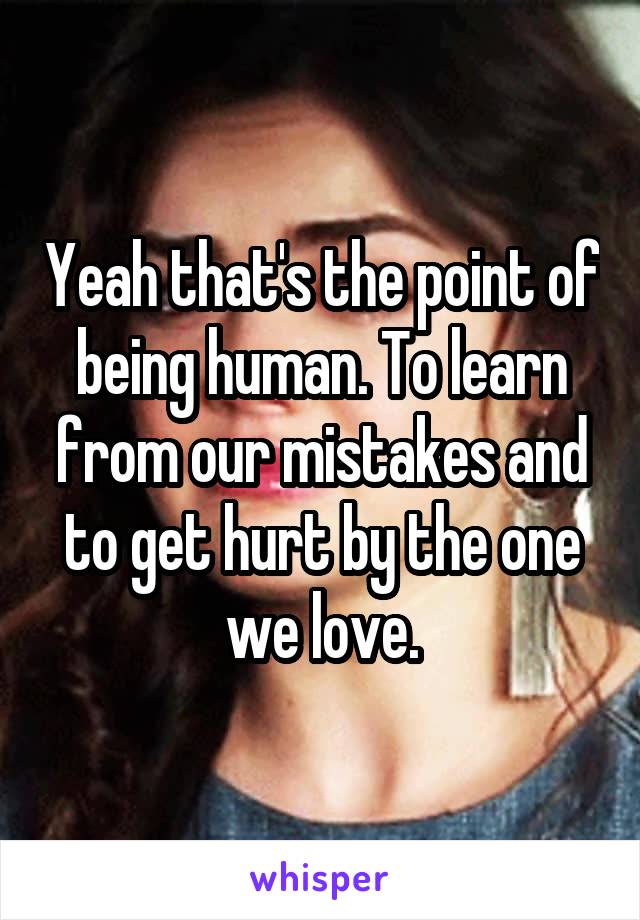 Yeah that's the point of being human. To learn from our mistakes and to get hurt by the one we love.