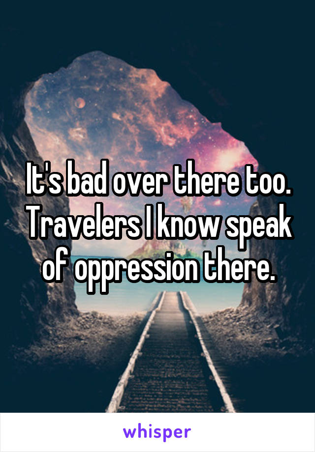 It's bad over there too. Travelers I know speak of oppression there.