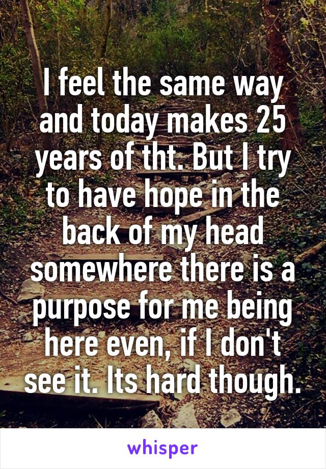 I feel the same way and today makes 25 years of tht. But I try to have hope in the back of my head somewhere there is a purpose for me being here even, if I don't see it. Its hard though.