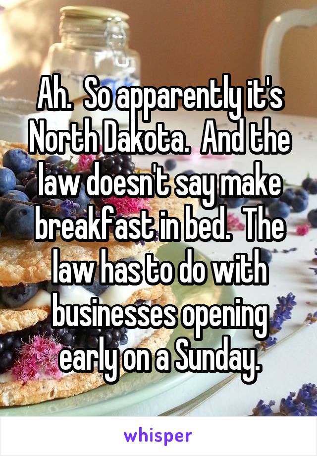 Ah.  So apparently it's North Dakota.  And the law doesn't say make breakfast in bed.  The law has to do with businesses opening early on a Sunday.