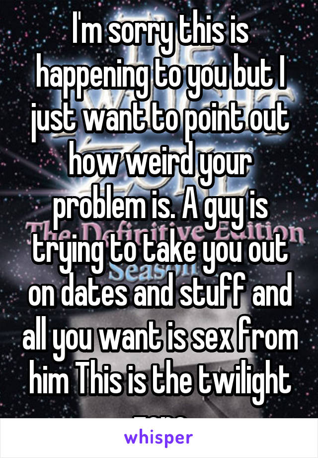 I'm sorry this is happening to you but I just want to point out how weird your problem is. A guy is trying to take you out on dates and stuff and all you want is sex from him This is the twilight zone