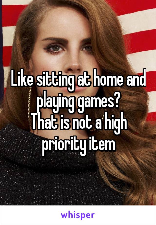 Like sitting at home and playing games?
That is not a high priority item