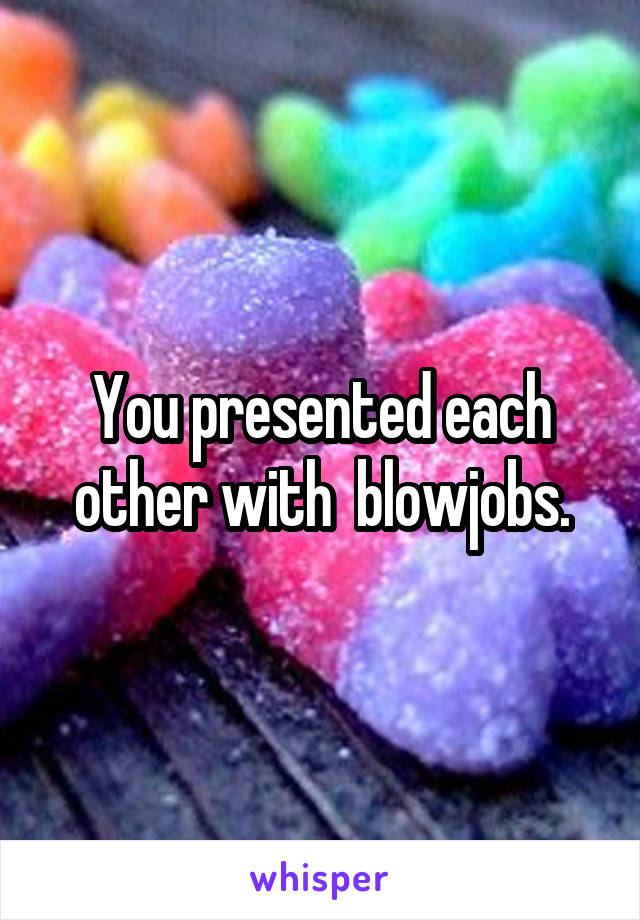 You presented each other with  blowjobs.