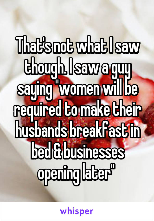 That's not what I saw though. I saw a guy saying "women will be required to make their husbands breakfast in bed & businesses opening later" 