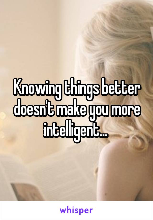 Knowing things better doesn't make you more intelligent... 