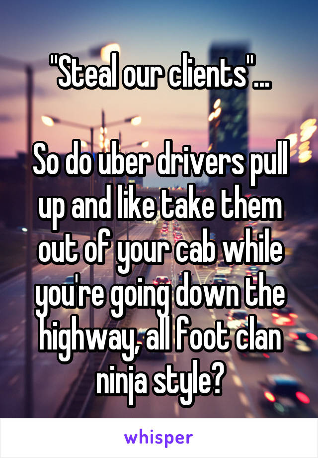 "Steal our clients"...

So do uber drivers pull up and like take them out of your cab while you're going down the highway, all foot clan ninja style?