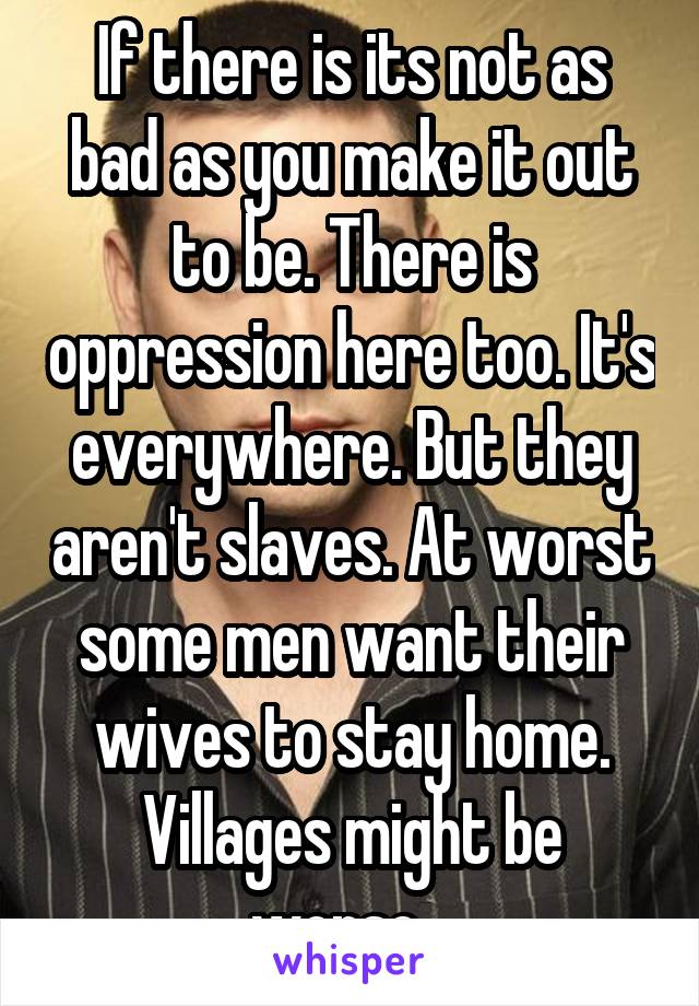 If there is its not as bad as you make it out to be. There is oppression here too. It's everywhere. But they aren't slaves. At worst some men want their wives to stay home. Villages might be worse...