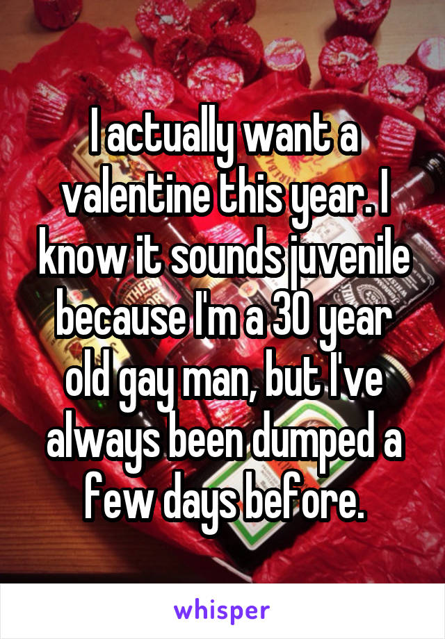 I actually want a valentine this year. I know it sounds juvenile because I'm a 30 year old gay man, but I've always been dumped a few days before.