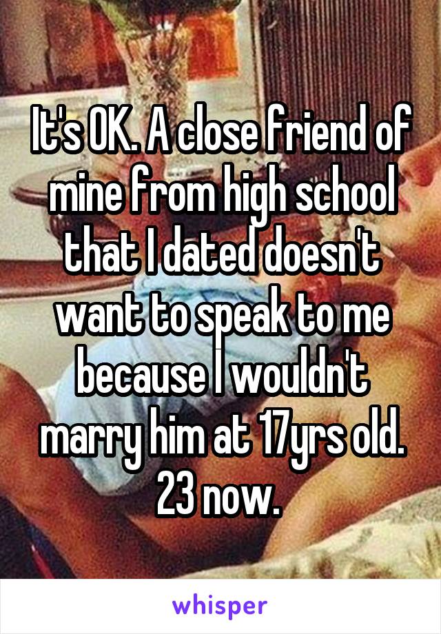 It's OK. A close friend of mine from high school that I dated doesn't want to speak to me because I wouldn't marry him at 17yrs old. 23 now. 