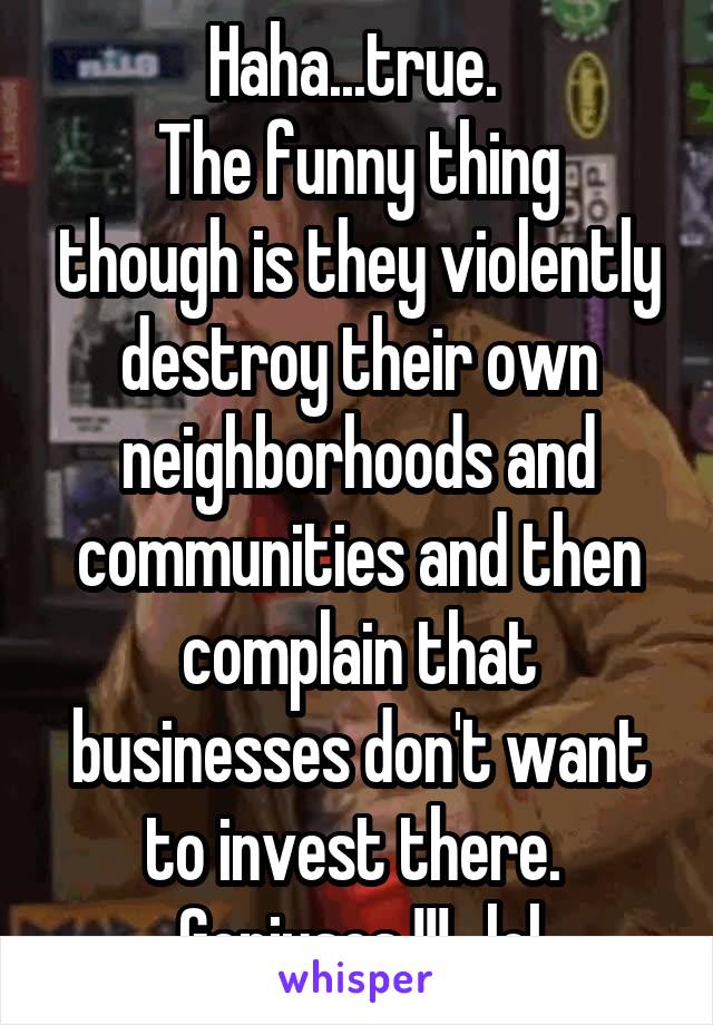 Haha...true. 
The funny thing though is they violently destroy their own neighborhoods and communities and then complain that businesses don't want to invest there. 
Geniuses !!!...lol