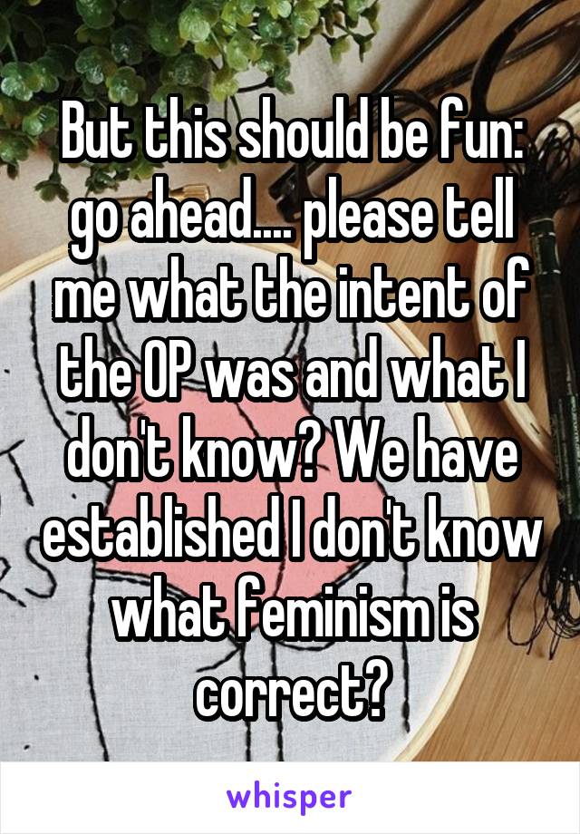 But this should be fun: go ahead.... please tell me what the intent of the OP was and what I don't know? We have established I don't know what feminism is correct?