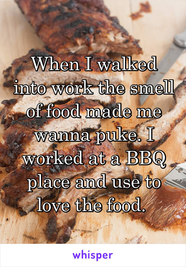 When I walked into work the smell of food made me wanna puke. I worked at a BBQ place and use to love the food. 