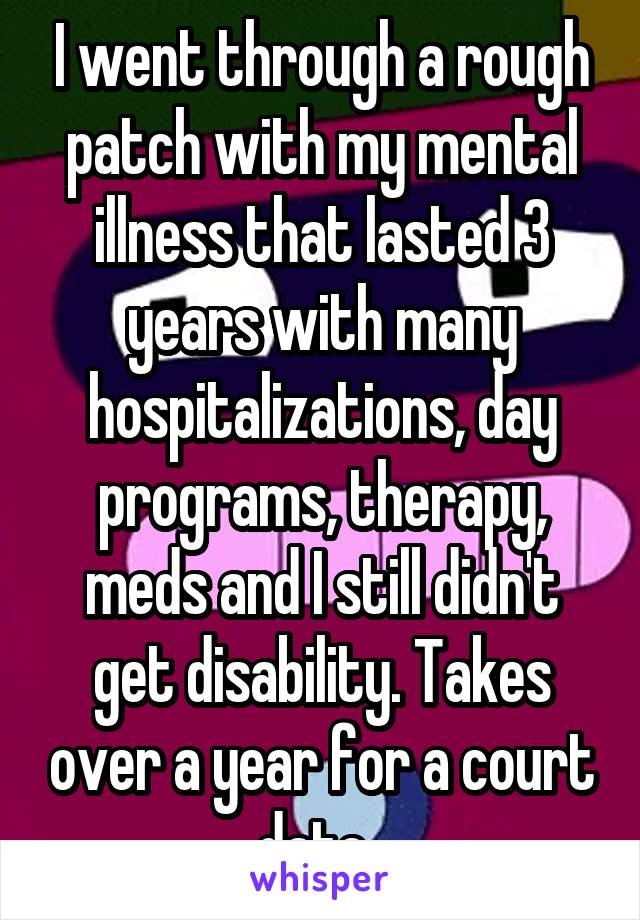 I went through a rough patch with my mental illness that lasted 3 years with many hospitalizations, day programs, therapy, meds and I still didn't get disability. Takes over a year for a court date. 