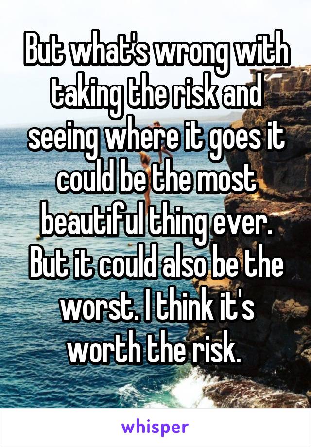 But what's wrong with taking the risk and seeing where it goes it could be the most beautiful thing ever. But it could also be the worst. I think it's worth the risk. 
