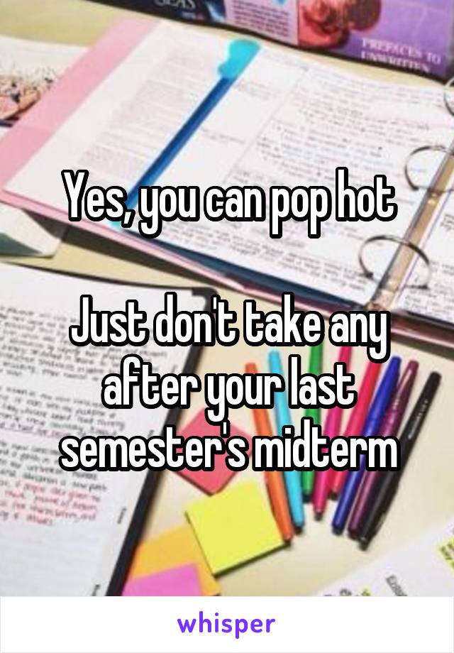 Yes, you can pop hot

Just don't take any after your last semester's midterm