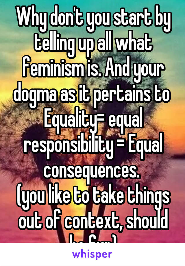 Why don't you start by telling up all what feminism is. And your dogma as it pertains to 
Equality= equal responsibility = Equal consequences. 
(you like to take things out of context, should be fun)