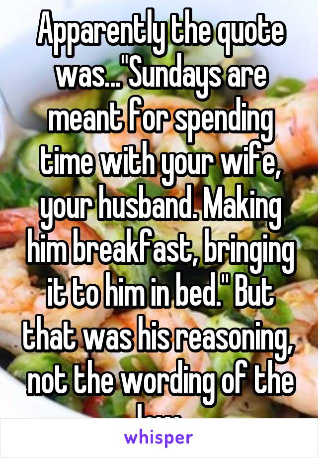 Apparently the quote was..."Sundays are meant for spending time with your wife, your husband. Making him breakfast, bringing it to him in bed." But that was his reasoning,  not the wording of the law.