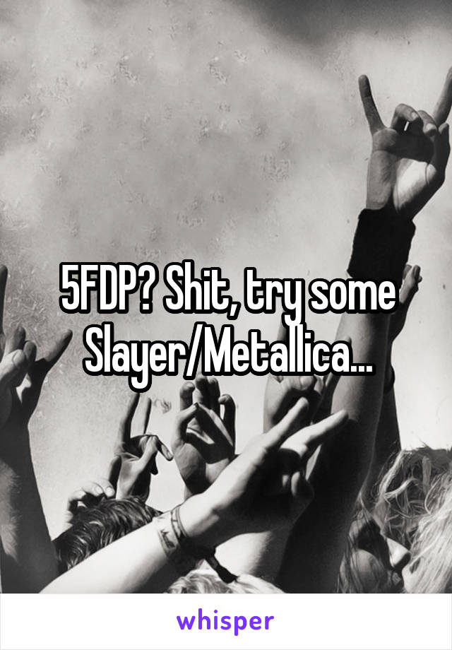 5FDP? Shit, try some Slayer/Metallica...