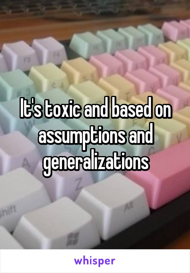 It's toxic and based on assumptions and generalizations