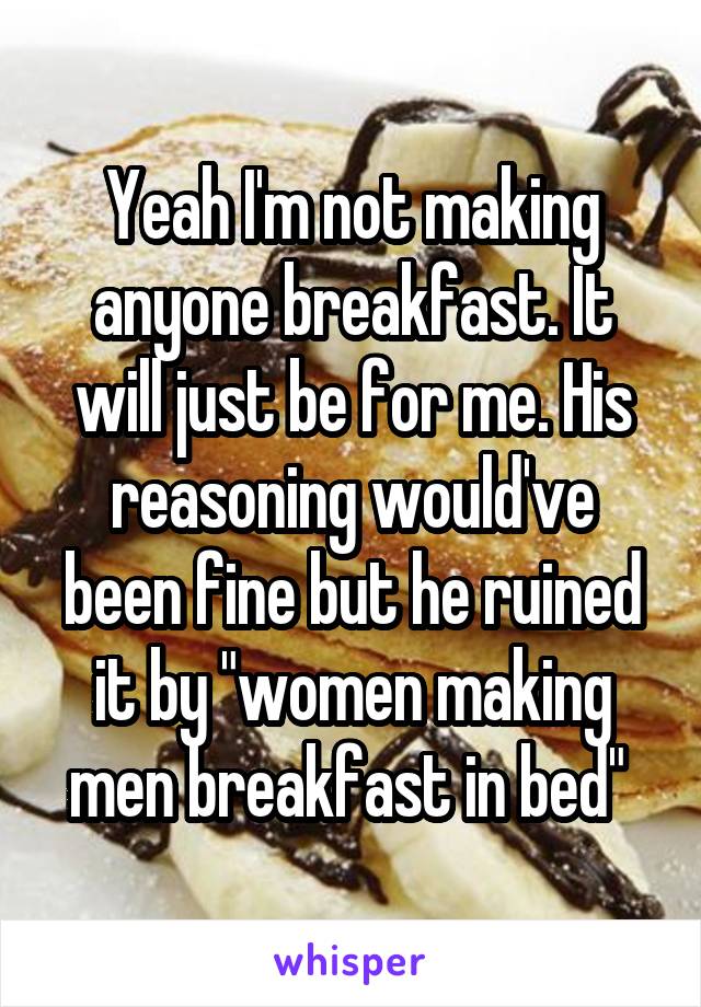 Yeah I'm not making anyone breakfast. It will just be for me. His reasoning would've been fine but he ruined it by "women making men breakfast in bed" 