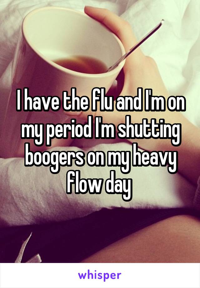 I have the flu and I'm on my period I'm shutting boogers on my heavy flow day 