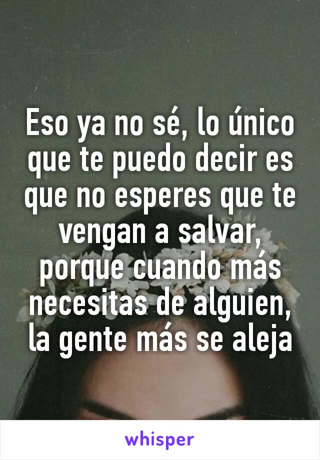 Eso ya no sé, lo único que te puedo decir es que no esperes que te vengan a salvar, porque cuando más necesitas de alguien, la gente más se aleja