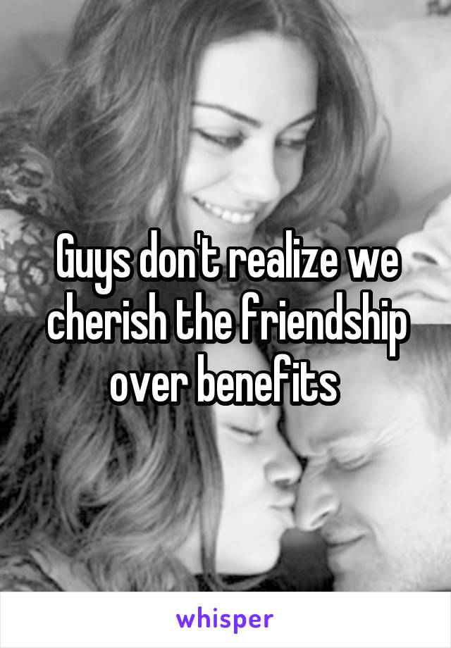 Guys don't realize we cherish the friendship over benefits 