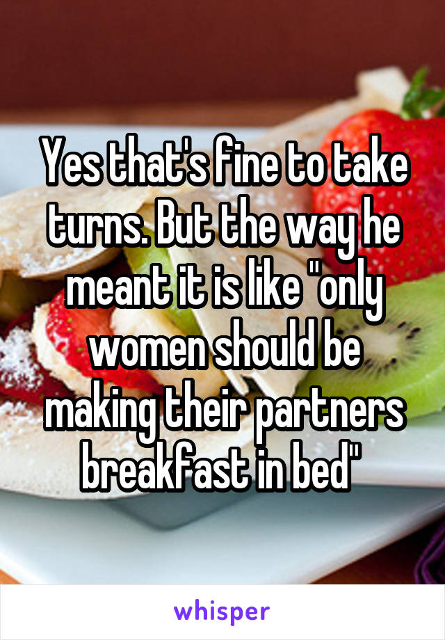 Yes that's fine to take turns. But the way he meant it is like "only women should be making their partners breakfast in bed" 